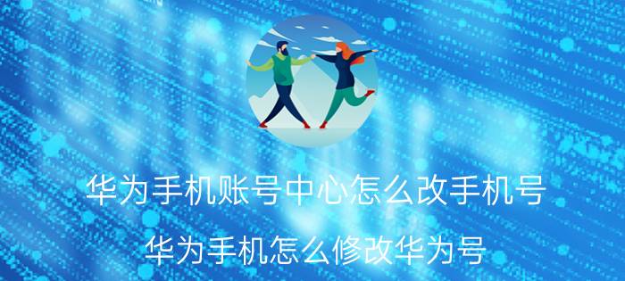 华为手机账号中心怎么改手机号 华为手机怎么修改华为号？